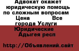 Адвокат окажет юридическую помощь по сложным вопросам  › Цена ­ 1 200 - Все города Услуги » Юридические   . Адыгея респ.